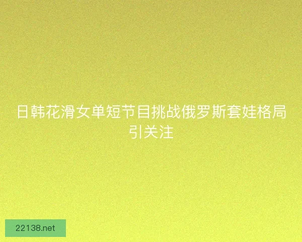 日韩花滑女单短节目挑战俄罗斯套娃格局引关注