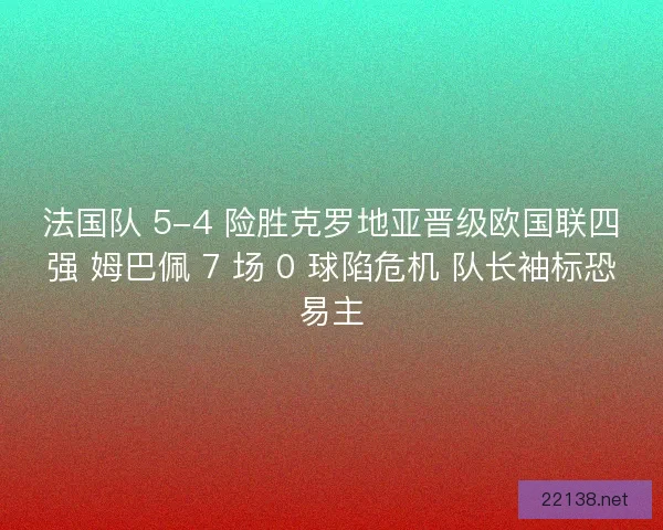 法国队 5-4 险胜克罗地亚晋级欧国联四强 姆巴佩 7 场 0 球陷危机 队长袖标恐易主