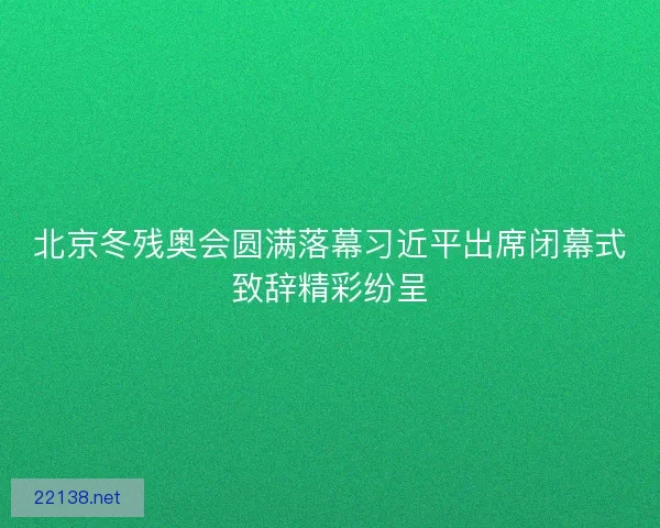 北京冬残奥会圆满落幕习近平出席闭幕式致辞精彩纷呈