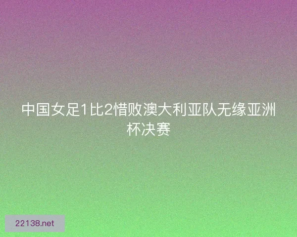 中国女足1比2惜败澳大利亚队无缘亚洲杯决赛
