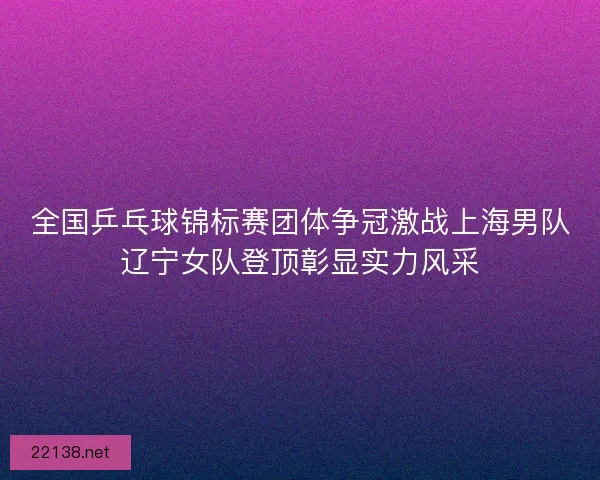 全国乒乓球锦标赛团体争冠激战上海男队辽宁女队登顶彰显实力风采