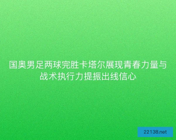 国奥男足两球完胜卡塔尔展现青春力量与战术执行力提振出线信心